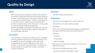 17
• Why?
– Within the (bio-)pharmaceutical industry, the quality of
the products being manufactured must be guaranteed at
all times. In the previous era, the agencies were focused
on end quality product testing. The view of quality gurus
in the 20th century: “Quality cannot be tested into a
product, it must be there in the first place” is how quality
is currently being treated by the agencies.
Specific knowledge is required to introduce the concept
to management and the project engineers that perform
this new quality approach.
• For whom?
– This workshop is intended for anyone who has struggled
with the guidelines and wants to understand how it can
be applied. No prior knowledge is required, but an
understanding of a product lifecycle is a plus (tech
transfer → commercial manufacturing → termination).
All participants who attend the complete workshop
receive a certificate.
• Duration?
– Half-day training and discussion
• Programme
– Overview of the background in which QbD is set
– Introduction to broader quality concepts
– Why QbD
– ICH 8, 9 & 10 (Pharmaceutical Development, Quality Risk
Management & Pharmaceutical Quality System)
– Principles
Criticality
Design space
Control strategy
– Risk assessment drill down (methods on how to turn
QbD into practice)
– FDA process validation guidance 2011
Revisit the guidance with QbD in mind
Quality by Design
 