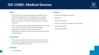 19
• Why?
– This standard is a Quality Management System that is
specifically applicable on the production of medical
devices and their suppliers. ISO13485 clarifies what
needs to be done to comply with legislative and client
demands.
– More specifically this standard and logically this training
focus on the research and development phase,
production, warehousing and transportation,
installation, customer service and the elimination of the
medical device.
• For whom?
– This course explains the latest version and assures the
organization understands which steps need to be taken
to reach ISO13485 compliancy.
• Duration
– 1 day training
• Program
– Quality Management System
– Personel
– Product execution
– Monitor, measure, analyse and remediate
– Manage change
– Risk Management
ISO 13485: Medical Devices
 
