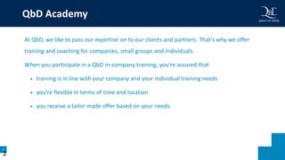 2
QbD Academy
At QbD, we like to pass our expertise on to our clients and partners. That’s why we offer
training and coaching for companies, small groups and individuals.
When you participate in a QbD in-company training, you’re assured that
• training is in line with your company and your individual training needs
• you’re flexible in terms of time and location
• you receive a tailor made offer based on your needs
2
 
