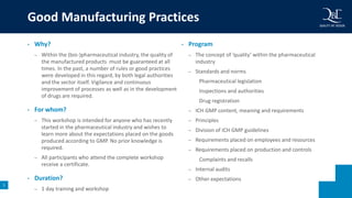 5
• Why?
– Within the (bio-)pharmaceutical industry, the quality of
the manufactured products must be guaranteed at all
times. In the past, a number of rules or good practices
were developed in this regard, by both legal authorities
and the sector itself. Vigilance and continuous
improvement of processes as well as in the development
of drugs are required.
• For whom?
– This workshop is intended for anyone who has recently
started in the pharmaceutical industry and wishes to
learn more about the expectations placed on the goods
produced according to GMP. No prior knowledge is
required.
– All participants who attend the complete workshop
receive a certificate.
• Duration?
– 1 day training and workshop
• Program
– The concept of ‘quality’ within the pharmaceutical
industry
– Standards and norms
Pharmaceutical legislation
Inspections and authorities
Drug registration
– ICH GMP content, meaning and requirements
– Principles
– Division of ICH GMP guidelines
– Requirements placed on employees and resources
– Requirements placed on production and controls
Complaints and recalls
– Internal audits
– Other expectations
Good Manufacturing Practices
 