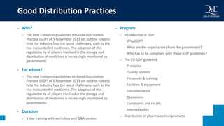 6
• Why?
– The new European guidelines on Good Distribution
Practice (GDP) of 5 November 2013 set out the rules to
help the industry face the latest challenges, such as the
rise in counterfeit medicines. The adoption of this
regulation by all players involved in the storage and
distribution of medicines is increasingly monitored by
governments.
• For whom?
– The new European guidelines on Good Distribution
Practice (GDP) of 5 November 2013 set out the rules to
help the industry face the latest challenges, such as the
rise in counterfeit medicines. The adoption of this
regulation by all players involved in the storage and
distribution of medicines is increasingly monitored by
governments.
• Duration
– 1 day training with workshop and Q&A session
• Program
– Introduction in GDP
Why GDP?
What are the expectations from the government?
Who has to be compliant with these GDP guidelines?
– The EU GDP guidelinE
Principles
Quality systems
Personnel & training
Facilities & equipment
Documentation
Operations
Complaints and recalls
Internal audits
– Distribution of pharmaceutical products
Good Distribution Practices
 
