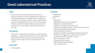 7
• Why?
– GLP tries to provide organisations with a quality
assurance system to ensure, among other things, that
the data generated in the laboratory are reliable and
traceable. This requires a specific modus operandi that
makes knowledge of GLP necessary for each employee.
The rules must be followed. They are discussed in this
training but it is also explained why they are set up in
this way.
• For whom?
– You work in a regulatory environment, or will shortly be
working in a quality laboratory that has to deal with GLP.
Note: the instructors have no experience of animal
testing and this aspect of GLP is not dealt with in the
course
• Duration?
– 1 day training
• Program
– Introduction
– Legislation
– GLP
Definitions
Organisation/staff: training, hygiene
Programme for quality control
Facilities in a laboratory environment
Equipment (possibly software-controlled) and material:
calibration, qualification/validation
Test and reference material
Analytical methods and validations (Pharmacopoeia):
materials and reagents, specifications and out of
specifications (OOS), change of control
Work instructions – SOP
Carrying out the research
Reporting and storage of data
Loss of qualification
Good Laboratorical Practices
 