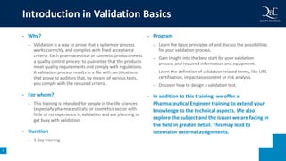 8
• Why?
– Validation is a way to prove that a system or process
works correctly, and complies with fixed acceptance
criteria. Each pharmaceutical or cosmetic product needs
a quality control process to guarantee that the products
meet quality requirements and comply with regulations.
A validation process results in a file with certifications
that prove to auditors that, by means of various tests,
you comply with the required criteria.
• For whom?
– This training is intended for people in the life sciences
(especially pharmaceuticals) or cosmetics sector with
little or no experience in validation and are planning to
get busy with validation.
• Duration
– 1 day training
• Program
– Learn the basic principles of and discuss the possibilities
for your validation process.
– Gain insight into the best start for your validation
process and required information and equipment.
– Learn the definition of validation related terms, like URS
certification, impact assessment or risk analysis.
– Discover how to design a validation test.
• In addition to this training, we offer a
Pharmaceutical Engineer training to extend your
knowledge to the technical aspects. We also
explore the subject and the issues we are facing in
the field in greater detail. This may lead to
internal or external assignments.
Introduction in Validation Basics
 