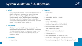 9
• Why?
– Every company that makes products for the European or
American market is subject to the laws of the EMA
(European Medicine Agency), FDA (Food & Drug
Administration) and/or FAMHP (Federal Agency for
Medicines and Health Products). These include GMP
(Good Manufacturing Practices, also known as Predicate
Rules), 21CFR Part 11 and/or Annex 11.
• For whom?
– This training is intended for anyone involved in the
development/implementation of production systems for
the pharmaceutical sector, the cosmetics industry, the
food industry or related sectors where quality is an
important factor
• Duration?
– 2 day training
• Program
– Introduction
– ISPE
– Workflow of systems: V model
– Phasing
– Design and Validation
– Risk-Based Approach and ASTM E2500
– Commissioning & Qualification
– Tasks and responsibilities
– Maintenance of validated systems
– Risk Management
– What requirements are placed on staff?
– How to deal with suppliers and subcontractors?
– What tasks are expected in the various project phases?
System validation / Qualification
 