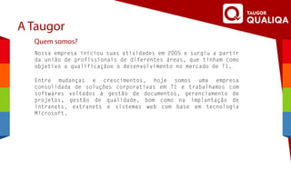 A Taugor
Quem somos?
Entre mudanças e crescimentos, hoje somos uma empresa
consolidada de soluções corporativas em TI e trabalhamos com
softwares voltados à gestão de documentos, gerenciamento de
projetos, gestão de qualidade, bom como na implantação de
intranets, extranets e sistemas web com base em tecnologia
Microsoft.
Nossa empresa iniciou suas atividades em 2005 e surgiu a partir
da união de profissionais de diferentes áreas, que tinham como
objetivo a qualificaçãoe o desenvolvimento no mercado de TI.
 