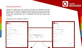 Getão da Ocorrência
Quando um auditor gera uma ocorrencia, ela pode ser classificada como NC,
Melhoria ou NA (conforme explicado anteriormente). Para isto você preenche
alguns dados e também a evidencia (arquivo anexados) juntamente com todo
histórico do acontecimento, para o responsável que terá que resolver esta
ocorrência.
Gerando assim um resultado na auditoria.
 
