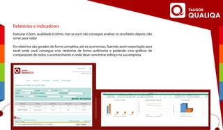 Relatórios e indicadores
Executar é bom, qualidade é otimo, mas se você não consegue analisar os resultados depois, não
serve para nada!
Os relatórios são gerados de forma completa, até as ocorrencias, fazendo assim exportação para
excel onde você consegue criar relatórios de forma autônoma e podendo cirar gráficos de
comparações de todos o acontecimento e onde deve concentrar esforço na sua empresa.
 