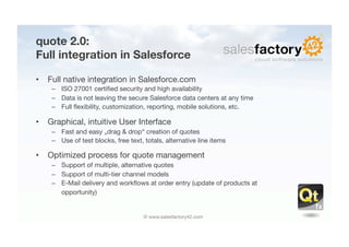 quote 2.0: "
Full integration in Salesforce

•  Full native integration in Salesforce.com
    –  ISO 27001 certiﬁed security and high availability
    –  Data is not leaving the secure Salesforce data centers at any time
    –  Full ﬂexibility, customization, reporting, mobile solutions, etc.

•  Graphical, intuitive User Interface
    –  Fast and easy „drag & drop“ creation of quotes
    –  Use of test blocks, free text, totals, alternative line items

•  Optimized process for quote management
    –    Support of multiple, alternative quotes
    –    Support of multi-tier channel models
    –    E-Mail delivery and workﬂows at order entry (update of products at 
    
    opportunity)


                                     © www.salesfactory42.com
 