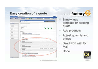 Easy creation of a quote
                                               •  Simply load
                                                  template or existing
                                                  quote
                                               •  Add products
                                               •  Adjust quantity and
                                                  prices
                                               •  Send PDF with E-
                                                  Mail
                                               •  Done.


                   © www.salesfactory42.com
 