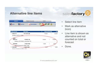 Alternative line items

                                                 •  Select line item
                                                 •  Mark as alternative
                                                    (icon)
                                                 •  Line item is shown as
                                                    alternative and not
                                                    counted on total or
                                                    forecast
                                                 •  Done.




                     © www.salesfactory42.com
 