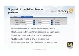 Support of multi-tier channel
partners




•  Unlimited number of quotes for each opportunity
•  Relationship to three different accounts for each quote
•  E-Mail the quote as PDF to one of the accounts
•  Quote can be found at any of the accounts
•  Quick and easy overview of channel partner quotes


                           © www.salesfactory42.com
 