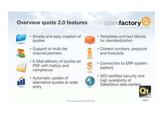 Overview quote 2.0 features

     •  Simple and easy creation of                     •  Templates und text blocks
        quotes
                                            for standardization

     •  Support of multi-tier                           •  Correct numbers, products
        channel partners
                                  and forecasts

     •  E-Mail delivery of quotes as
                                                        •  Connection to ERP-system
        PDF with history and
                                                           (option)
        compliance
                                                        •  ISO-certiﬁed security and
     •  Automatic update of
                                                           high availability of
        alternative quotes at order
                                                           Salesforce data centers
        entry


                            © www.salesfactory42.com
 