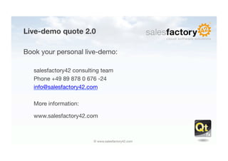Live-demo quote 2.0

Book your personal live-demo:

   salesfactory42 consulting team
   Phone +49 89 878 0 676 -24
   info@salesfactory42.com

   More information:

   www.salesfactory42.com



                         © www.salesfactory42.com
 