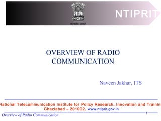 Overview of Radio Communication
OVERVIEW OF RADIO
COMMUNICATION
NTIPRIT
National Telecommunication Institute for Policy Research, Innovation and Training
Ghaziabad – 201002. www.ntiprit.gov.in
Naveen Jakhar, ITS
1
 