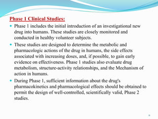 Phase 1 Clinical Studies:
 Phase 1 includes the initial introduction of an investigational new
drug into humans. These studies are closely monitored and
conducted in healthy volunteer subjects.
 These studies are designed to determine the metabolic and
pharmacologic actions of the drug in humans, the side effects
associated with increasing doses, and, if possible, to gain early
evidence on effectiveness. Phase 1 studies also evaluate drug
metabolism, structure-activity relationships, and the Mechanism of
action in humans.
 During Phase 1, sufficient information about the drug's
pharmacokinetics and pharmacological effects should be obtained to
permit the design of well-controlled, scientifically valid, Phase 2
studies.
11
 