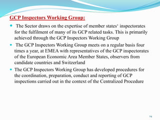 GCP Inspectors Working Group:
 The Sector draws on the expertise of member states‘ inspectorates
for the fulfilment of many of its GCP related tasks. This is primarily
achieved through the GCP Inspectors Working Group
 The GCP Inspectors Working Group meets on a regular basis four
times a year, at EMEA with representatives of the GCP inspectorates
of the European Economic Area Member States, observers from
candidate countries and Switzerland
 The GCP Inspectors Working Group has developed procedures for
the coordination, preparation, conduct and reporting of GCP
inspections carried out in the context of the Centralized Procedure
24
 