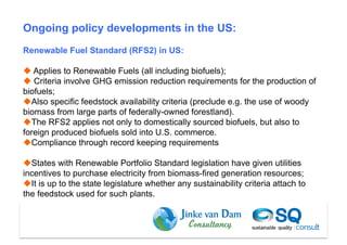 Ongoing policy developments in the US:
Renewable Fuel Standard (RFS2) in US:

  Applies to Renewable Fuels (all including biofuels);
  Criteria involve GHG emission reduction requirements for the production of
biofuels;
 Also specific feedstock availability criteria (preclude e.g. the use of woody
biomass from large parts of federally-owned forestland).
 The RFS2 applies not only to domestically sourced biofuels, but also to
foreign produced biofuels sold into U.S. commerce.
 Compliance through record keeping requirements

 States with Renewable Portfolio Standard legislation have given utilities
incentives to purchase electricity from biomass-fired generation resources;
 It is up to the state legislature whether any sustainability criteria attach to
the feedstock used for such plants.



                                                                       Dam et al (2010)
 