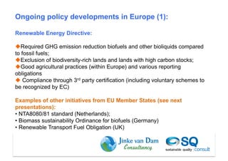 Ongoing policy developments in Europe (1):

Renewable Energy Directive:

 Required GHG emission reduction biofuels and other bioliquids compared
to fossil fuels;
 Exclusion of biodiversity-rich lands and lands with high carbon stocks;
 Good agricultural practices (within Europe) and various reporting
obligations
  Compliance through 3rd party certification (including voluntary schemes to
be recognized by EC)

Examples of other initiatives from EU Member States (see next
presentations):
•  NTA8080/81 standard (Netherlands);
•  Biomass sustainability Ordinance for biofuels (Germany)
•  Renewable Transport Fuel Obligation (UK)



                                                                  Dam et al (2010)
 