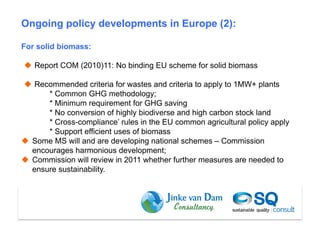 Ongoing policy developments in Europe (2):

For solid biomass:

  Report COM (2010)11: No binding EU scheme for solid biomass

  Recommended criteria for wastes and criteria to apply to 1MW+ plants
       * Common GHG methodology;
       * Minimum requirement for GHG saving
       * No conversion of highly biodiverse and high carbon stock land
       * Cross-compliance’ rules in the EU common agricultural policy apply
       * Support efficient uses of biomass
  Some MS will and are developing national schemes – Commission
   encourages harmonious development;
  Commission will review in 2011 whether further measures are needed to
   ensure sustainability.




                                                                Dam et al (2010)
 