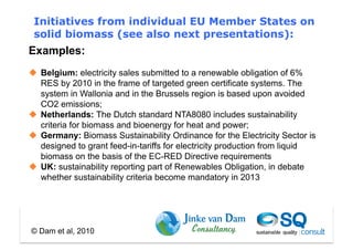 Initiatives from individual EU Member States on
 solid biomass (see also next presentations):
Examples:
  Belgium: electricity sales submitted to a renewable obligation of 6%
   RES by 2010 in the frame of targeted green certificate systems. The
   system in Wallonia and in the Brussels region is based upon avoided
   CO2 emissions;
  Netherlands: The Dutch standard NTA8080 includes sustainability
   criteria for biomass and bioenergy for heat and power;
  Germany: Biomass Sustainability Ordinance for the Electricity Sector is
   designed to grant feed-in-tariffs for electricity production from liquid
   biomass on the basis of the EC-RED Directive requirements
  UK: sustainability reporting part of Renewables Obligation, in debate
   whether sustainability criteria become mandatory in 2013




© Dam et al, 2010
 
