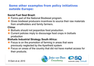 Some other examples from policy initiatives
 outside Europe:

Social Fuel Seal Brazil:
  Forms part of the National Biodiesel program.
  Gives biodiesel producers incentives to source their raw materials
   from smallholders and family farmers.
China:
  Biofuels should not jeopardize food production.
  Current policies imply to discourage food crops in biofuels
   production
Biofuels Industrial Strategy South Africa:
  Focus is on the promotion of farming in areas that were
   previously neglected by the Apartheid system
  Focus on areas of the country that did not have market access for
   their products.


© Dam et al, 2010
 