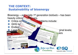 THE CONTEXT:
Sustainability of bioenergy

Bioenergy – especially 1st generation biofuels – has been
heavily criticized last years.
  Critics on sustainability problems include:
  GHG balances not OK
  Endless subsidies needed
  Land and water constrain bioenergy to marginal levels;
  Increased food prices are not good for farmers
 