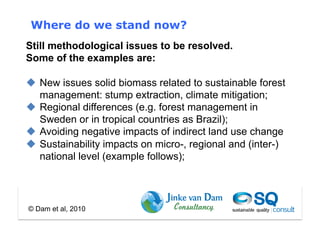Where do we stand now?
Still methodological issues to be resolved.
Some of the examples are:

  New issues solid biomass related to sustainable forest
   management: stump extraction, climate mitigation;
  Regional differences (e.g. forest management in
   Sweden or in tropical countries as Brazil);
  Avoiding negative impacts of indirect land use change
  Sustainability impacts on micro-, regional and (inter-)
   national level (example follows);




© Dam et al, 2010
 