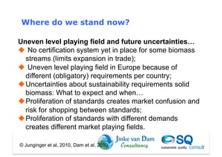 Where do we stand now?

Uneven level playing field and future uncertainties…
  No certification system yet in place for some biomass
  streams (limits expansion in trade);
  Uneven level playing field in Europe because of
  different (obligatory) requirements per country;
 Uncertainties about sustainability requirements solid
  biomass: What to expect and when…
 Proliferation of standards creates market confusion and
  risk for shopping between standards;
 Proliferation of standards with different demands
  creates different market playing fields.

© Junginger et al, 2010, Dam et al, 2010
 
