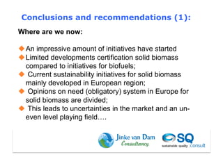 Conclusions and recommendations (1):
Where are we now:

 An impressive amount of initiatives have started
 Limited developments certification solid biomass
  compared to initiatives for biofuels;
  Current sustainability initiatives for solid biomass
  mainly developed in European region;
  Opinions on need (obligatory) system in Europe for
  solid biomass are divided;
  This leads to uncertainties in the market and an un-
  even level playing field….
 