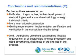 Conclusions and recommendations (2):
Further actions are needed on:
 Unification of approaches, further development of
  methodologies and a sound methodology to weigh
  individual criteria
 More international cooperation
 Getting experience on implementation certification and
  verification in the market: learning by doing!

 And…Addressing unwanted sustainability impacts
  requires first of all sustainable land use production and
  good governance, regardless of the end-use of the
  product.
 