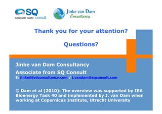 Thank you for your attention?

                        Questions?


Jinke van Dam Consultancy
Associate from SQ Consult
E: jinke@jvdconsultancy.com / j.vandam@sqconsult.com



© Dam et al (2010): The overview was supported by IEA
Bioenergy Task 40 and implemented by J. van Dam when
working at Copernicus Institute, Utrecht University
 