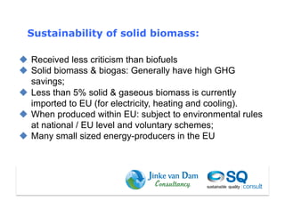 Sustainability of solid biomass:

  Received less criticism than biofuels
  Solid biomass & biogas: Generally have high GHG
   savings;
  Less than 5% solid & gaseous biomass is currently
   imported to EU (for electricity, heating and cooling).
  When produced within EU: subject to environmental rules
   at national / EU level and voluntary schemes;
  Many small sized energy-producers in the EU
 