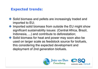 Expected trends:

  Solid biomass and pellets are increasingly traded and
   imported to EU;
  Imported solid biomass from outside the EU might show
   significant sustainability issues: (Central Africa, Brazil,
   Indonesia, ...) and contribute to deforestation;
  Solid biomass for heat and power may soon also be
   used on larger scale as feedstock source for biofuels,
   this considering the expected development and
   deployment of 2nd generation biofuels.
 