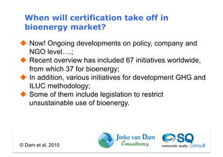 When will certification take off in
  bioenergy market?

  Now! Ongoing developments on policy, company and
   NGO level….;
  Recent overview has included 67 initiatives worldwide,
   from which 37 for bioenergy;
  In addition, various initiatives for development GHG and
   ILUC methodology;
  Some of them include legislation to restrict
   unsustainable use of bioenergy.




© Dam et al, 2010
 