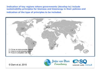 Indication of key regions where governments (develop to) include
sustainability principles for biomass and bioenergy in their policies and
indication of the type of principles to be included.




  © Dam et al, 2010
 