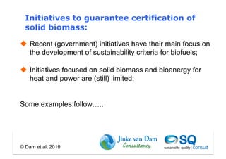 Initiatives to guarantee certification of
  solid biomass:

  Recent (government) initiatives have their main focus on
   the development of sustainability criteria for biofuels;

  Initiatives focused on solid biomass and bioenergy for
   heat and power are (still) limited;


Some examples follow…..




© Dam et al, 2010
 