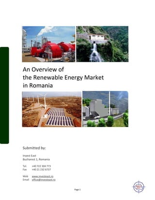 Page 1
An Overview of
the Renewable Energy Market
in Romania
Submitted by:
Invest East
Bucharest 1, Romania
Tel. +40 722 304 773
Fax +40 21 232 6737
Web www.investeast.ro
Email office@investeast.ro
 