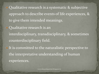 Qualitative research is a systematic & subjective
approach to describe events of life experiences, &
to give them intended meanings.
Qualitative research is an
interdisciplinary, transdisciplinary, & sometimes
counterdisciplinary field.
It is committed to the naturalistic perspective to
the interpretative understanding of human
experiences.
www.drjayeshpatidar.blogspot.in
 