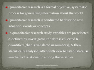 Quantitative research is a formal objective, systematic
process for generating information about the world.
Quantitative research is conducted to describe new
situation, events or concepts.
In quantitative research study, variables are preselected
& defined by investigator, the data is collected &
quantified (that is translated in numbers), & then
statistically analysed, often with view to establish cause
–and-effect relationship among the variables.
www.drjayeshpatidar.blogspot.in
 