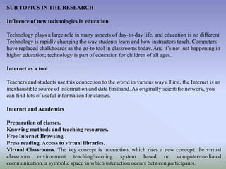 SUB TOPICS IN THE RESEARCH
Influence of new technologies in education
Technology plays a large role in many aspects of day-to-day life, and education is no different.
Technology is rapidly changing the way students learn and how instructors teach. Computers
have replaced chalkboards as the go-to tool in classrooms today. And it’s not just happening in
higher education; technology is part of education for children of all ages.

Internet as a tool
Teachers and students use this connection to the world in various ways. First, the Internet is an
inexhaustible source of information and data firsthand. As originally scientific network, you
can find lots of useful information for classes.
Internet and Academics
Preparation of classes.
Knowing methods and teaching resources.
Free Internet Browsing.
Press reading. Access to virtual libraries.
Virtual Classrooms. The key concept is interaction, which rises a new concept: the virtual
classroom environment teaching/learning system based on computer-mediated
communication, a symbolic space in which interaction occurs between participants.

 