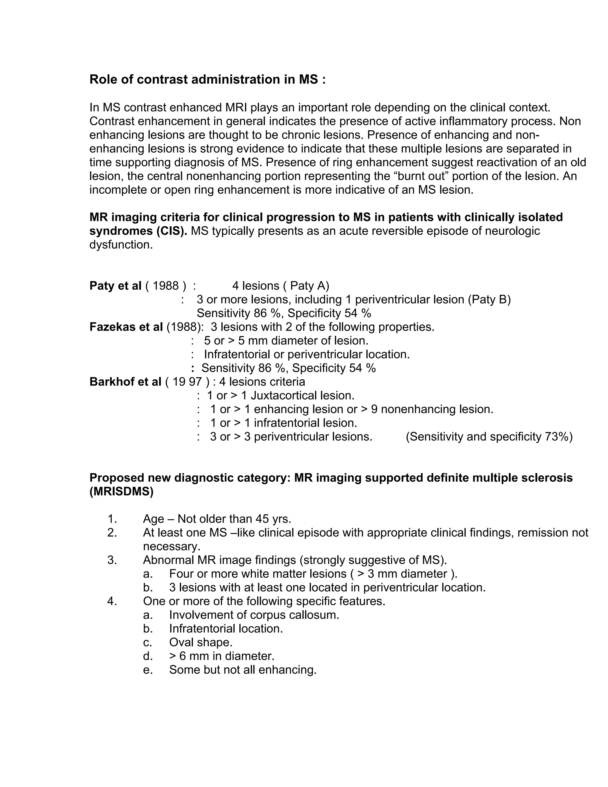 Role of contrast administration in MS :
In MS contrast enhanced MRI plays an important role depending on the clinical context.
Contrast enhancement in general indicates the presence of active inflammatory process. Non
enhancing lesions are thought to be chronic lesions. Presence of enhancing and non-
enhancing lesions is strong evidence to indicate that these multiple lesions are separated in
time supporting diagnosis of MS. Presence of ring enhancement suggest reactivation of an old
lesion, the central nonenhancing portion representing the “burnt out” portion of the lesion. An
incomplete or open ring enhancement is more indicative of an MS lesion.
MR imaging criteria for clinical progression to MS in patients with clinically isolated
syndromes (CIS). MS typically presents as an acute reversible episode of neurologic
dysfunction.
Paty et al ( 1988 ) : 4 lesions ( Paty A)
: 3 or more lesions, including 1 periventricular lesion (Paty B)
Sensitivity 86 %, Specificity 54 %
Fazekas et al (1988): 3 lesions with 2 of the following properties.
: 5 or > 5 mm diameter of lesion.
: Infratentorial or periventricular location.
: Sensitivity 86 %, Specificity 54 %
Barkhof et al ( 19 97 ) : 4 lesions criteria
: 1 or > 1 Juxtacortical lesion.
: 1 or > 1 enhancing lesion or > 9 nonenhancing lesion.
: 1 or > 1 infratentorial lesion.
: 3 or > 3 periventricular lesions. (Sensitivity and specificity 73%)
Proposed new diagnostic category: MR imaging supported definite multiple sclerosis
(MRISDMS)
1. Age – Not older than 45 yrs.
2. At least one MS –like clinical episode with appropriate clinical findings, remission not
necessary.
3. Abnormal MR image findings (strongly suggestive of MS).
a. Four or more white matter lesions ( > 3 mm diameter ).
b. 3 lesions with at least one located in periventricular location.
4. One or more of the following specific features.
a. Involvement of corpus callosum.
b. Infratentorial location.
c. Oval shape.
d. > 6 mm in diameter.
e. Some but not all enhancing.
 