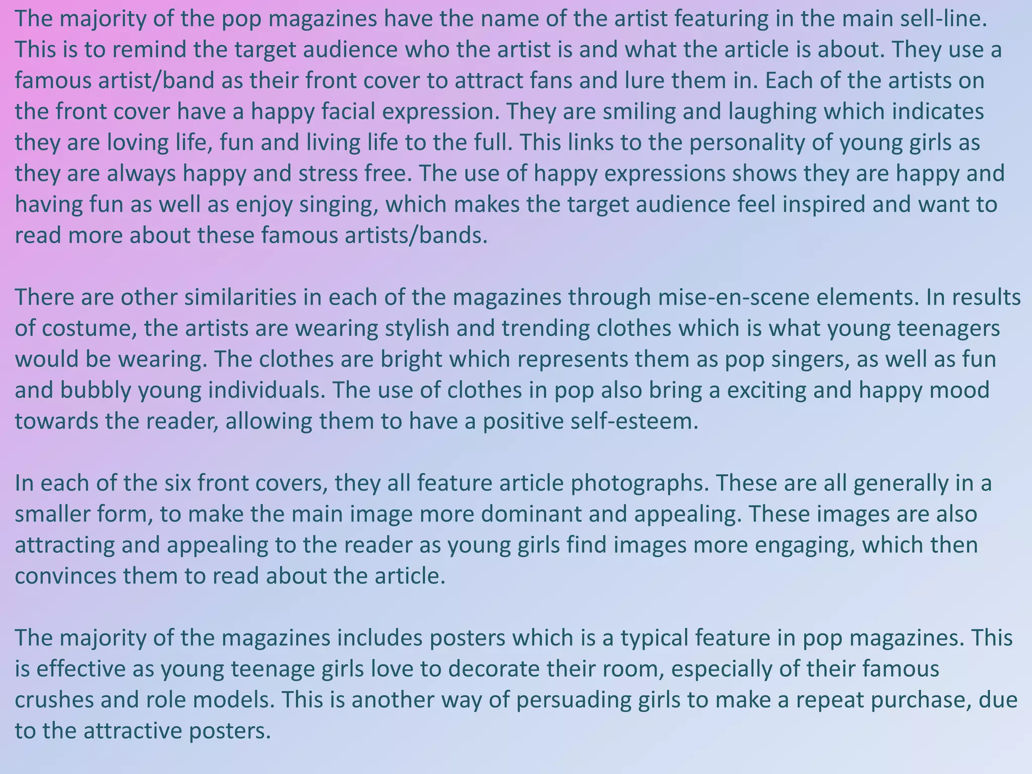 The majority of the pop magazines have the name of the artist featuring in the main sell-line.
This is to remind the target audience who the artist is and what the article is about. They use a
famous artist/band as their front cover to attract fans and lure them in. Each of the artists on
the front cover have a happy facial expression. They are smiling and laughing which indicates
they are loving life, fun and living life to the full. This links to the personality of young girls as
they are always happy and stress free. The use of happy expressions shows they are happy and
having fun as well as enjoy singing, which makes the target audience feel inspired and want to
read more about these famous artists/bands.
There are other similarities in each of the magazines through mise-en-scene elements. In results
of costume, the artists are wearing stylish and trending clothes which is what young teenagers
would be wearing. The clothes are bright which represents them as pop singers, as well as fun
and bubbly young individuals. The use of clothes in pop also bring a exciting and happy mood
towards the reader, allowing them to have a positive self-esteem.
In each of the six front covers, they all feature article photographs. These are all generally in a
smaller form, to make the main image more dominant and appealing. These images are also
attracting and appealing to the reader as young girls find images more engaging, which then
convinces them to read about the article.
The majority of the magazines includes posters which is a typical feature in pop magazines. This
is effective as young teenage girls love to decorate their room, especially of their famous
crushes and role models. This is another way of persuading girls to make a repeat purchase, due
to the attractive posters.

 