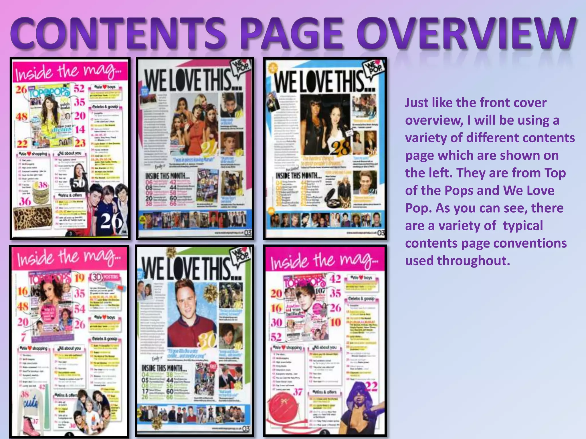 Just like the front cover
overview, I will be using a
variety of different contents
page which are shown on
the left. They are from Top
of the Pops and We Love
Pop. As you can see, there
are a variety of typical
contents page conventions
used throughout.

 