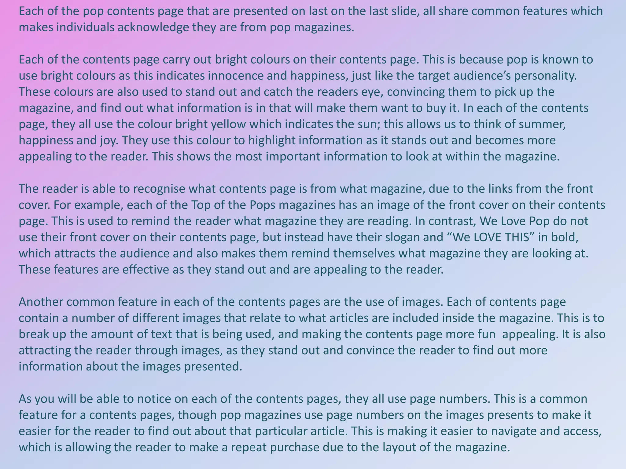 Each of the pop contents page that are presented on last on the last slide, all share common features which
makes individuals acknowledge they are from pop magazines.
Each of the contents page carry out bright colours on their contents page. This is because pop is known to
use bright colours as this indicates innocence and happiness, just like the target audience’s personality.
These colours are also used to stand out and catch the readers eye, convincing them to pick up the
magazine, and find out what information is in that will make them want to buy it. In each of the contents
page, they all use the colour bright yellow which indicates the sun; this allows us to think of summer,
happiness and joy. They use this colour to highlight information as it stands out and becomes more
appealing to the reader. This shows the most important information to look at within the magazine.
The reader is able to recognise what contents page is from what magazine, due to the links from the front
cover. For example, each of the Top of the Pops magazines has an image of the front cover on their contents
page. This is used to remind the reader what magazine they are reading. In contrast, We Love Pop do not
use their front cover on their contents page, but instead have their slogan and “We LOVE THIS” in bold,
which attracts the audience and also makes them remind themselves what magazine they are looking at.
These features are effective as they stand out and are appealing to the reader.
Another common feature in each of the contents pages are the use of images. Each of contents page
contain a number of different images that relate to what articles are included inside the magazine. This is to
break up the amount of text that is being used, and making the contents page more fun appealing. It is also
attracting the reader through images, as they stand out and convince the reader to find out more
information about the images presented.
As you will be able to notice on each of the contents pages, they all use page numbers. This is a common
feature for a contents pages, though pop magazines use page numbers on the images presents to make it
easier for the reader to find out about that particular article. This is making it easier to navigate and access,
which is allowing the reader to make a repeat purchase due to the layout of the magazine.

 