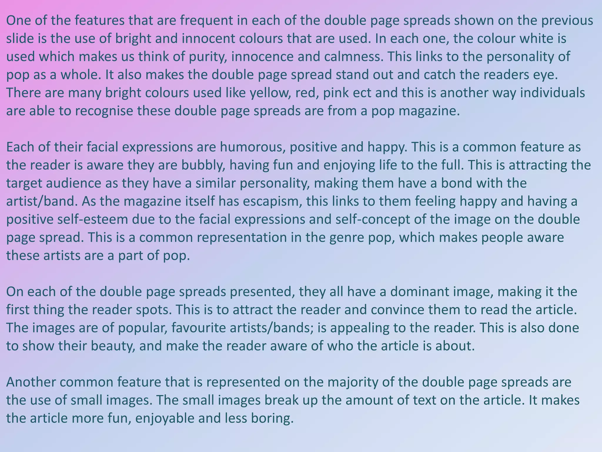 One of the features that are frequent in each of the double page spreads shown on the previous
slide is the use of bright and innocent colours that are used. In each one, the colour white is
used which makes us think of purity, innocence and calmness. This links to the personality of
pop as a whole. It also makes the double page spread stand out and catch the readers eye.
There are many bright colours used like yellow, red, pink ect and this is another way individuals
are able to recognise these double page spreads are from a pop magazine.
Each of their facial expressions are humorous, positive and happy. This is a common feature as
the reader is aware they are bubbly, having fun and enjoying life to the full. This is attracting the
target audience as they have a similar personality, making them have a bond with the
artist/band. As the magazine itself has escapism, this links to them feeling happy and having a
positive self-esteem due to the facial expressions and self-concept of the image on the double
page spread. This is a common representation in the genre pop, which makes people aware
these artists are a part of pop.
On each of the double page spreads presented, they all have a dominant image, making it the
first thing the reader spots. This is to attract the reader and convince them to read the article.
The images are of popular, favourite artists/bands; is appealing to the reader. This is also done
to show their beauty, and make the reader aware of who the article is about.
Another common feature that is represented on the majority of the double page spreads are
the use of small images. The small images break up the amount of text on the article. It makes
the article more fun, enjoyable and less boring.

 