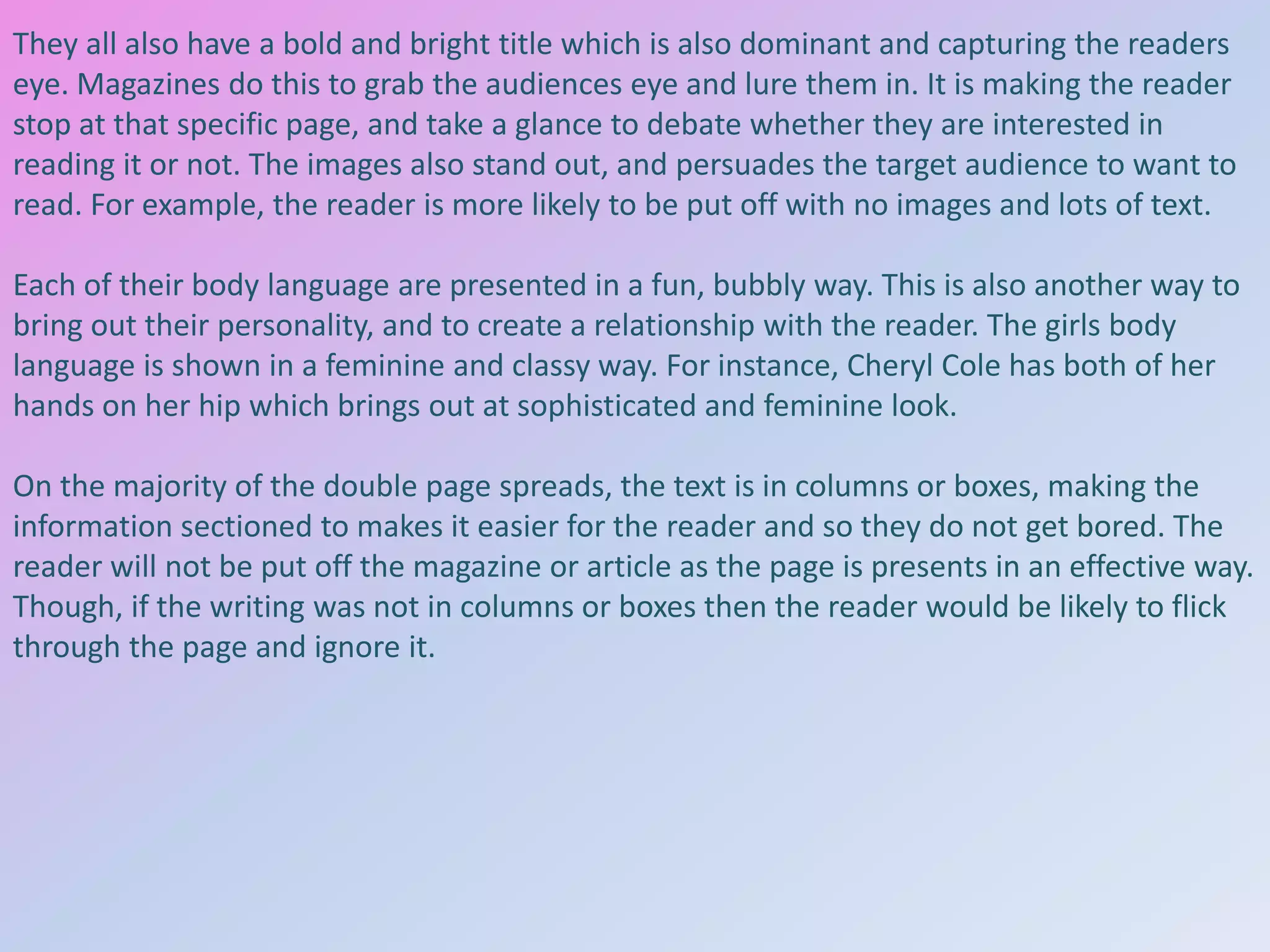 They all also have a bold and bright title which is also dominant and capturing the readers
eye. Magazines do this to grab the audiences eye and lure them in. It is making the reader
stop at that specific page, and take a glance to debate whether they are interested in
reading it or not. The images also stand out, and persuades the target audience to want to
read. For example, the reader is more likely to be put off with no images and lots of text.

Each of their body language are presented in a fun, bubbly way. This is also another way to
bring out their personality, and to create a relationship with the reader. The girls body
language is shown in a feminine and classy way. For instance, Cheryl Cole has both of her
hands on her hip which brings out at sophisticated and feminine look.
On the majority of the double page spreads, the text is in columns or boxes, making the
information sectioned to makes it easier for the reader and so they do not get bored. The
reader will not be put off the magazine or article as the page is presents in an effective way.
Though, if the writing was not in columns or boxes then the reader would be likely to flick
through the page and ignore it.

 