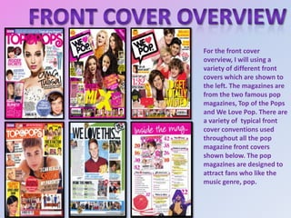 For the front cover
overview, I will using a
variety of different front
covers which are shown to
the left. The magazines are
from the two famous pop
magazines, Top of the Pops
and We Love Pop. There are
a variety of typical front
cover conventions used
throughout all the pop
magazine front covers
shown below. The pop
magazines are designed to
attract fans who like the
music genre, pop.

 