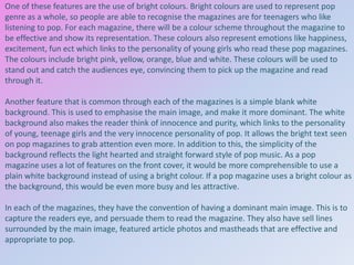 One of these features are the use of bright colours. Bright colours are used to represent pop
genre as a whole, so people are able to recognise the magazines are for teenagers who like
listening to pop. For each magazine, there will be a colour scheme throughout the magazine to
be effective and show its representation. These colours also represent emotions like happiness,
excitement, fun ect which links to the personality of young girls who read these pop magazines.
The colours include bright pink, yellow, orange, blue and white. These colours will be used to
stand out and catch the audiences eye, convincing them to pick up the magazine and read
through it.
Another feature that is common through each of the magazines is a simple blank white
background. This is used to emphasise the main image, and make it more dominant. The white
background also makes the reader think of innocence and purity, which links to the personality
of young, teenage girls and the very innocence personality of pop. It allows the bright text seen
on pop magazines to grab attention even more. In addition to this, the simplicity of the
background reflects the light hearted and straight forward style of pop music. As a pop
magazine uses a lot of features on the front cover, it would be more comprehensible to use a
plain white background instead of using a bright colour. If a pop magazine uses a bright colour as
the background, this would be even more busy and les attractive.
In each of the magazines, they have the convention of having a dominant main image. This is to
capture the readers eye, and persuade them to read the magazine. They also have sell lines
surrounded by the main image, featured article photos and mastheads that are effective and
appropriate to pop.

 