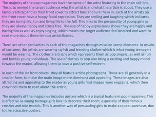 The majority of the pop magazines have the name of the artist featuring in the main sell-line.
This is to remind the target audience who the artist is and what the article is about. They use a
famous artist/band as their front cover to attract fans and lure them in. Each of the artists on
the front cover have a happy facial expression. They are smiling and laughing which indicates
they are loving life, fun and living life to the full. This links to the personality of young girls as
they are always happy and stress free. The use of happy expressions shows they are happy and
having fun as well as enjoy singing, which makes the target audience feel inspired and want to
read more about these famous artists/bands.
There are other similarities in each of the magazines through mise-en-scene elements. In results
of costume, the artists are wearing stylish and trending clothes which is what young teenagers
would be wearing. The clothes are bright which represents them as pop singers, as well as fun
and bubbly young individuals. The use of clothes in pop also bring a exciting and happy mood
towards the reader, allowing them to have a positive self-esteem.
In each of the six front covers, they all feature article photographs. These are all generally in a
smaller form, to make the main image more dominant and appealing. These images are also
attracting and appealing to the reader as young girls find images more engaging, which then
convinces them to read about the article.
The majority of the magazines includes posters which is a typical feature in pop magazines. This
is effective as young teenage girls love to decorate their room, especially of their famous
crushes and role models. This is another way of persuading girls to make a repeat purchase, due
to the attractive posters.

 
