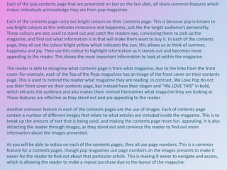 Each of the pop contents page that are presented on last on the last slide, all share common features which
makes individuals acknowledge they are from pop magazines.
Each of the contents page carry out bright colours on their contents page. This is because pop is known to
use bright colours as this indicates innocence and happiness, just like the target audience’s personality.
These colours are also used to stand out and catch the readers eye, convincing them to pick up the
magazine, and find out what information is in that will make them want to buy it. In each of the contents
page, they all use the colour bright yellow which indicates the sun; this allows us to think of summer,
happiness and joy. They use this colour to highlight information as it stands out and becomes more
appealing to the reader. This shows the most important information to look at within the magazine.
The reader is able to recognise what contents page is from what magazine, due to the links from the front
cover. For example, each of the Top of the Pops magazines has an image of the front cover on their contents
page. This is used to remind the reader what magazine they are reading. In contrast, We Love Pop do not
use their front cover on their contents page, but instead have their slogan and “We LOVE THIS” in bold,
which attracts the audience and also makes them remind themselves what magazine they are looking at.
These features are effective as they stand out and are appealing to the reader.
Another common feature in each of the contents pages are the use of images. Each of contents page
contain a number of different images that relate to what articles are included inside the magazine. This is to
break up the amount of text that is being used, and making the contents page more fun appealing. It is also
attracting the reader through images, as they stand out and convince the reader to find out more
information about the images presented.
As you will be able to notice on each of the contents pages, they all use page numbers. This is a common
feature for a contents pages, though pop magazines use page numbers on the images presents to make it
easier for the reader to find out about that particular article. This is making it easier to navigate and access,
which is allowing the reader to make a repeat purchase due to the layout of the magazine.

 